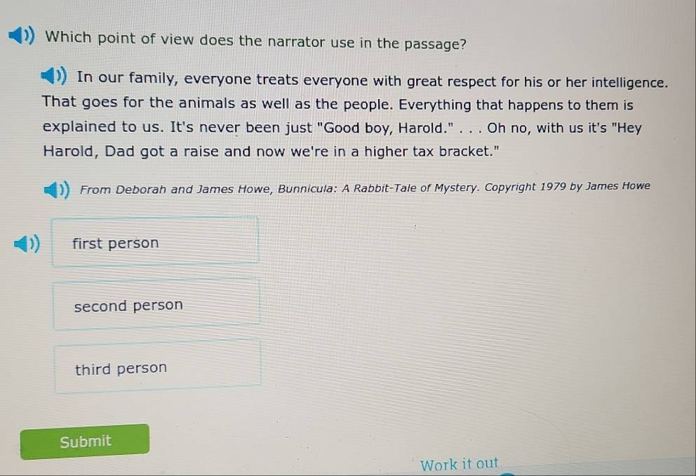 Which point of view does the narrator use in the passage?
In our family, everyone treats everyone with great respect for his or her intelligence.
That goes for the animals as well as the people. Everything that happens to them is
explained to us. It's never been just "Good boy, Harold." . . . Oh no, with us it's "Hey
Harold, Dad got a raise and now we're in a higher tax bracket."
From Deborah and James Howe, Bunnicula: A Rabbit-Tale of Mystery. Copyright 1979 by James Howe
first person
second person
third person
Submit
Work it out