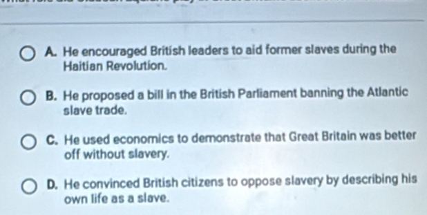 A. He encouraged British leaders to aid former slaves during the
Haitian Revolution.
B. He proposed a bill in the British Parliament banning the Atlantic
slave trade.
C. He used economics to demonstrate that Great Britain was better
off without slavery.
D. He convinced British citizens to oppose slavery by describing his
own life as a slave.