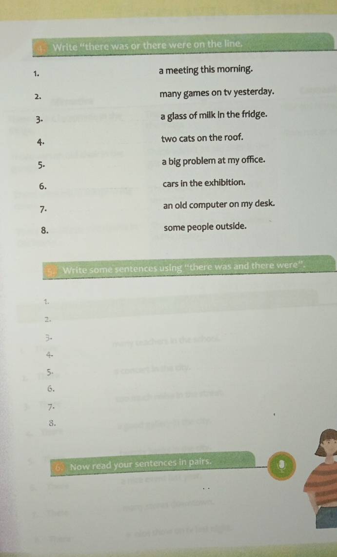 Write “there was or there were on the line. 
1. a meeting this morning. 
2. 
many games on tv yesterday. 
3. a glass of milk in the fridge. 
4. two cats on the roof. 
5. a big problem at my office. 
6. cars in the exhibition. 
7. an old computer on my desk. 
8. some people outside. 
Write some sentences using “there was and there were” 
1. 
2. 
3. 
4. 
5. 
6. 
7. 
8. 
6 Now read your sentences in pairs. 
③ 
Than