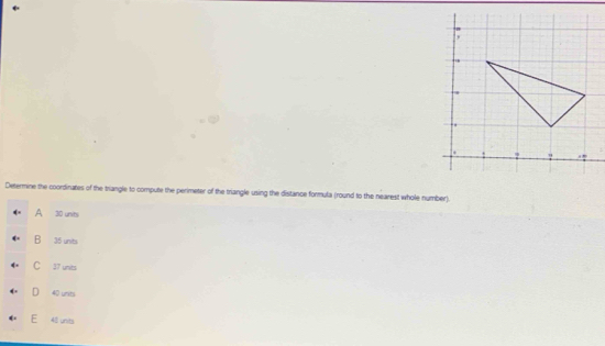 ? ?
:
Determine the coordinates of the triangle to compute the perimeter of the triangle using the distance formula (round to the nearest whole number).
A 30 units
B 35 units
C 37 units
D 40 units
E 4 unts