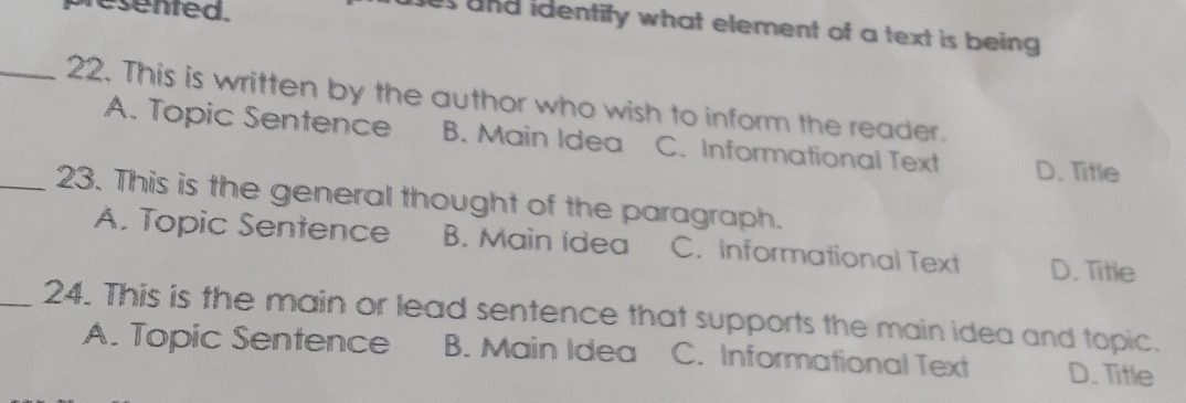 presented.
es and identify what element of a text is being .
_22. This is written by the author who wish to inform the reader.
A. Topic Sentence B. Main Idea C. Informational Text D. Title
_23. This is the general thought of the paragraph.
A. Topic Sentence B. Main idea C. Informational Text D. Title
_24. This is the main or lead sentence that supports the main idea and topic.
A. Topic Sentence B. Main Idea C. Informational Text D. Title