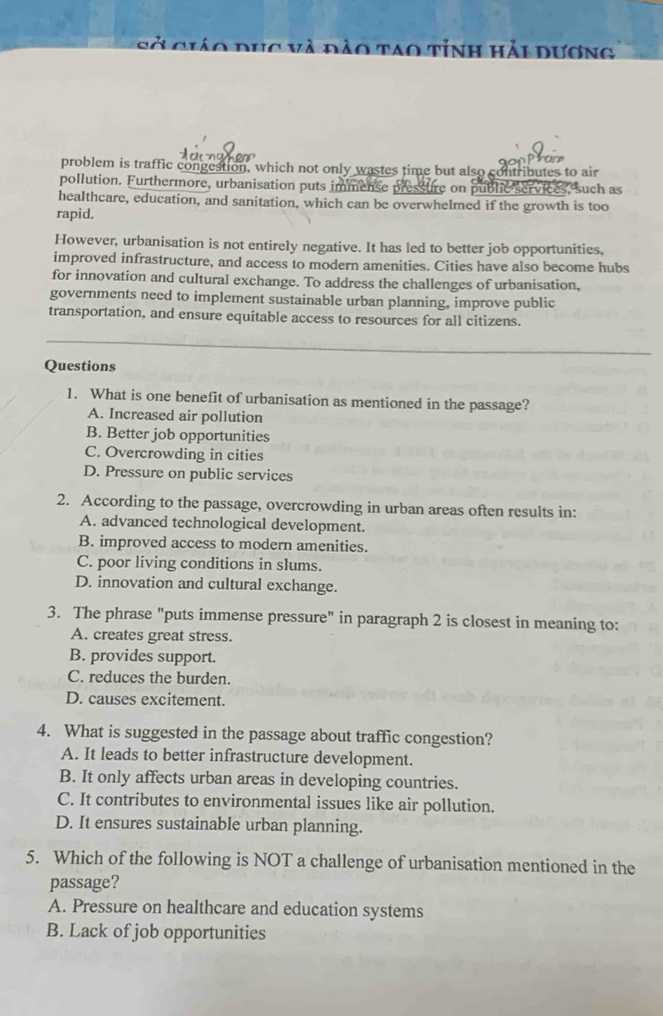 sở ciáo dục và đào tao tỉnh hải dương
or
problem is traffic congestion, which not only wastes time but also contributes to air
pollution. Furthermore, urbanisation puts immense pressure on public services, such as
healthcare, education, and sanitation, which can be overwhelmed if the growth is too
rapid.
However, urbanisation is not entirely negative. It has led to better job opportunities,
improved infrastructure, and access to modern amenities. Cities have also become hubs
for innovation and cultural exchange. To address the challenges of urbanisation,
governments need to implement sustainable urban planning, improve public
transportation, and ensure equitable access to resources for all citizens.
Questions
1. What is one benefit of urbanisation as mentioned in the passage?
A. Increased air pollution
B. Better job opportunities
C. Overcrowding in cities
D. Pressure on public services
2. According to the passage, overcrowding in urban areas often results in:
A. advanced technological development.
B. improved access to modern amenities.
C. poor living conditions in slums.
D. innovation and cultural exchange.
3. The phrase "puts immense pressure" in paragraph 2 is closest in meaning to:
A. creates great stress.
B. provides support.
C. reduces the burden.
D. causes excitement.
4. What is suggested in the passage about traffic congestion?
A. It leads to better infrastructure development.
B. It only affects urban areas in developing countries.
C. It contributes to environmental issues like air pollution.
D. It ensures sustainable urban planning.
5. Which of the following is NOT a challenge of urbanisation mentioned in the
passage?
A. Pressure on healthcare and education systems
B. Lack of job opportunities