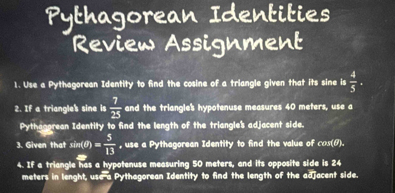 Pythagorean Identities 
Review Assignment 
1. Use a Pythagorean Identity to find the cosine of a triangle given that its sine is  4/5 . 
2. If a triangle's sine is  7/25  and the triangles hypotenuse measures 40 meters, use a 
Pythagorean Identity to find the length of the triangle's adjacent side. 
3. Given that sin (θ )= 5/13  , use a Pythagorean Identity to find the value of cos (θ ). 
4. If a triangle has a hypotenuse measuring 50 meters, and its opposite side is 24
meters in lenght, use a Pythagorean Identity to find the length of the adjacent side.