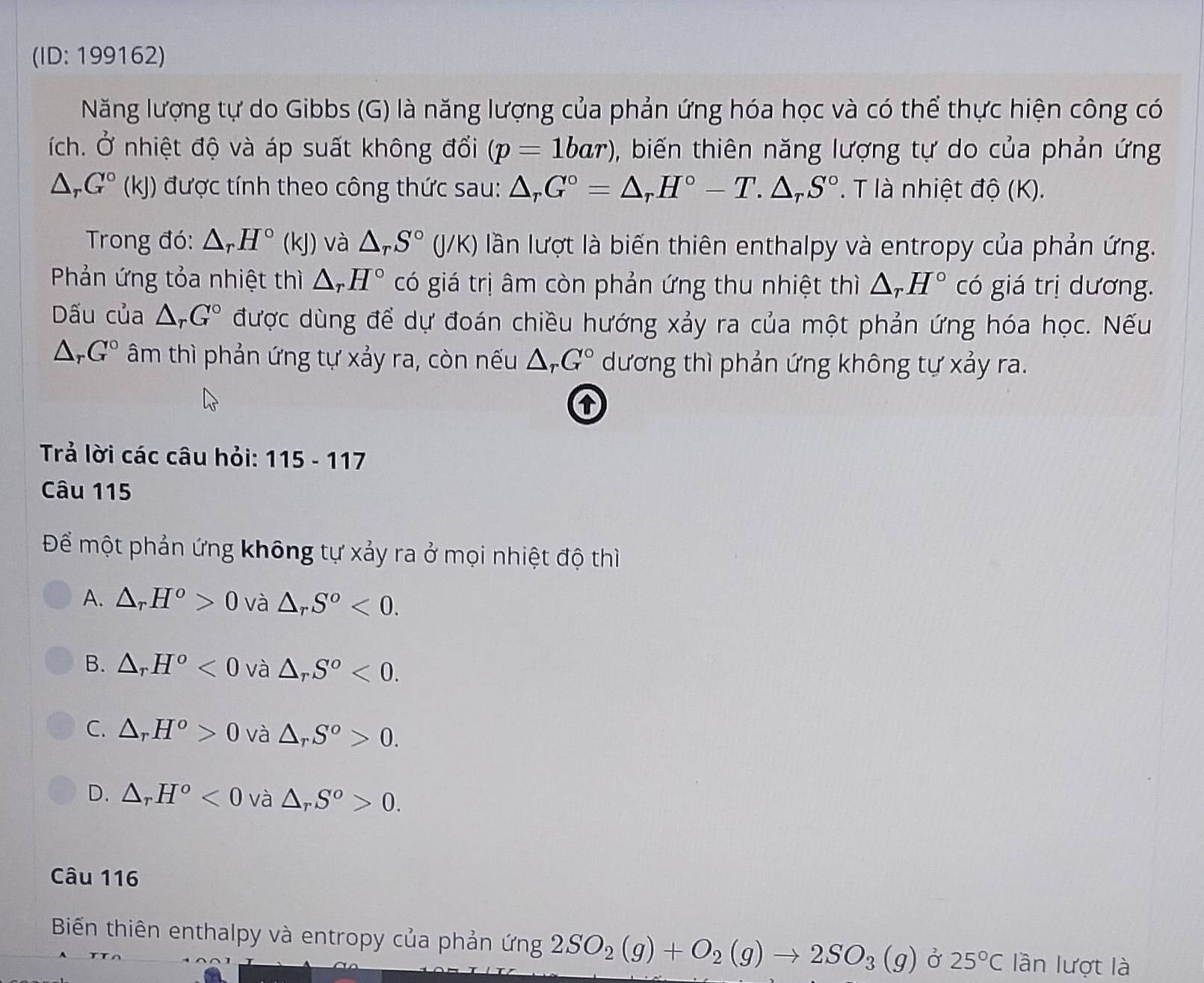 (ID: 199162)
Năng lượng tự do Gibbs (G) là năng lượng của phản ứng hóa học và có thể thực hiện công có
ích. Ở nhiệt độ và áp suất không đổi (p=1bar) , biến thiên năng lượng tự do của phản ứng
△ _rG°(kJ) được tính theo công thức sau: △ _rG°=△ _rH°-T.△ _rS°. T là nhiệt độ (K).
Trong đó: △ _rH°(kJ) và △ _rS°(J/K) lần lượt là biến thiên enthalpy và entropy của phản ứng.
Phản ứng tỏa nhiệt thì △ _rH° có giá trị âm còn phản ứng thu nhiệt thì △ _rH° có giá trị dương.
Dấu của △ _rG° được dùng để dự đoán chiều hướng xảy ra của một phản ứng hóa học. Nếu
△ _rG° âm thì phản ứng tự xảy ra, còn nếu △ _rG° dương thì phản ứng không tự xảy ra.
Trả lời các câu hỏi: 115-117
Câu 115
Để một phản ứng không tự xảy ra ở mọi nhiệt độ thì
A. △ _rH^o>0 và △ _rS^o<0.
B. △ _rH^o<0</tex> và △ _rS^o<0.
C. △ _rH^o>0 và △ _rS^o>0.
D. △ _rH^o<0</tex> và △ _rS^o>0.
Câu 116
Biến thiên enthalpy và entropy của phản (ing2SO_2(g)+O_2(g)to 2SO_3(g) Ở 25°C lần lượt là