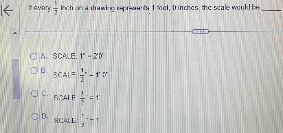 If every  1/2  inch on a drawing represents 1 foot, 0 inches, the scale would be_
A. SCALE: 1''=2'0''
B. SCALE:  1/2 ''=1'0'
C. SCALE:  1/2 ''=1''
D.
SCALE:  1/2 ''=1'