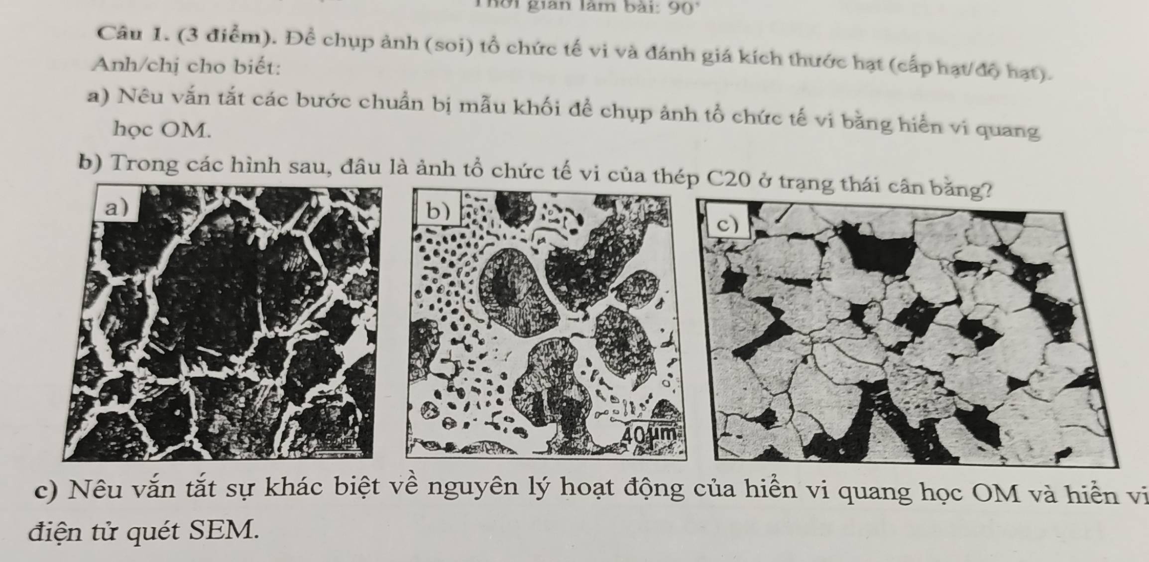 Thời gian làm bài: 90°
Câu 1. (3 điểm). Đề chụp ảnh (soi) tổ chức tế vi và đánh giá kích thước hạt (cấp hạt/độ hạt). 
Anh/chị cho biết: 
a) Nêu vắn tắt các bước chuẩn bị mẫu khối để chụp ảnh tổ chức tế vi bằng hiển vi quang 
học OM. 
b) Trong các hình sau, đầu là ảnh tổ chức tế vi 
c) Nêu vắn tắt sự khác biệt về nguyên lý hoạt động của hiển vi quang học OM và hiển vị 
điện tử quét SEM.