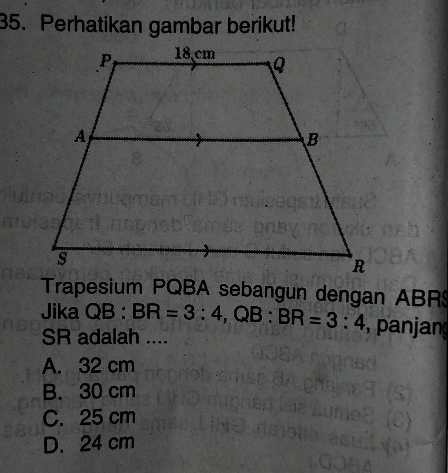 Perhatikan gambar berikut!
Trapesium PQBA sebangun dengan ABR $
Jika QB:BR=3:4, QB:BR=3:4 , panjang
SR adalah ....
A. 32 cm
B. 30 cm
C. 25 cm
D. 24 cm