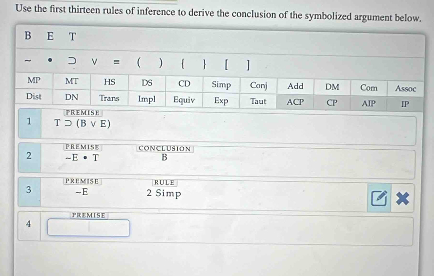 Use the first thirteen rules of inference to derive the conclusion of the symbolized argument be
1 Tsupset (Bvee E)
PREMISE CONCLUSION
2 sim E· 7
B
PREMISE RULE
3 ~E 2 Simp
PREMISE
4