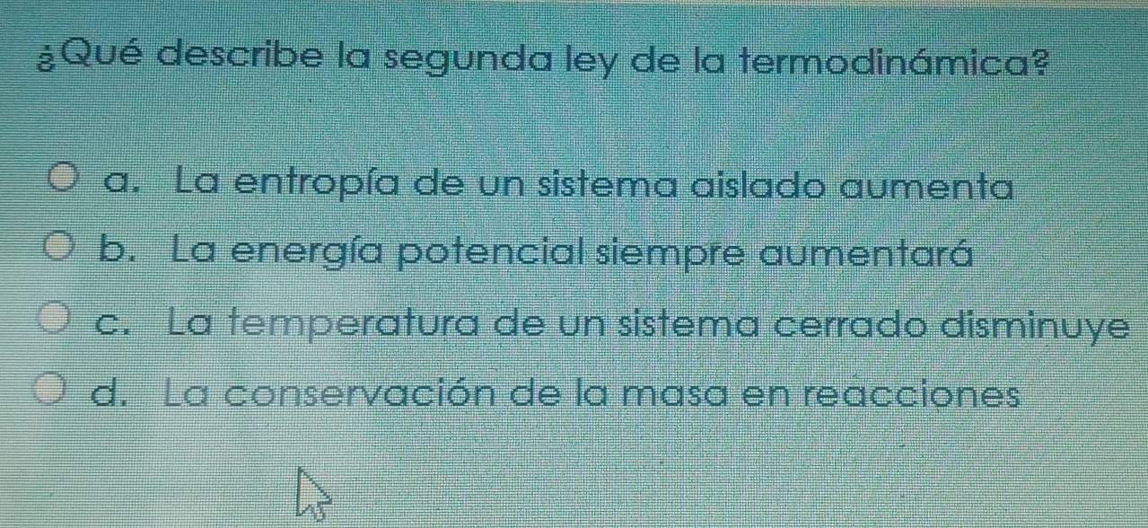 ¿Qué describe la segunda ley de la termodinámica?
a. La entropía de un sistema aislado aumenta
b. La energía potencial siempre aumentará
c. La temperatura de un sistema cerrado disminuye
d. La conservación de la masa en reacciones