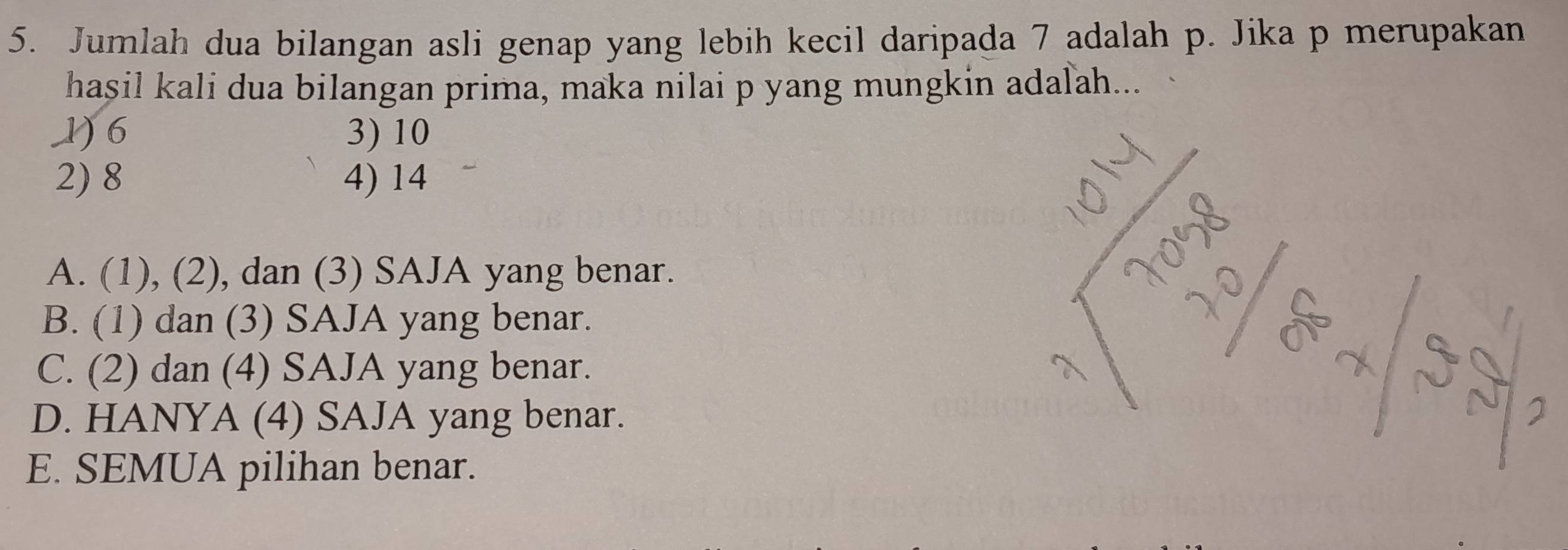 Jumlah dua bilangan asli genap yang lebih kecil daripada 7 adalah p. Jika p merupakan
hasil kali dua bilangan prima, maka nilai p yang mungkin adalah...
1) 6 3) 10
2) 8 4) 14
A. (1), (2), dan (3) SAJA yang benar.
B. (1) dan (3) SAJA yang benar.
C. (2) dan (4) SAJA yang benar.
D. HANYA (4) SAJA yang benar.
E. SEMUA pilihan benar.