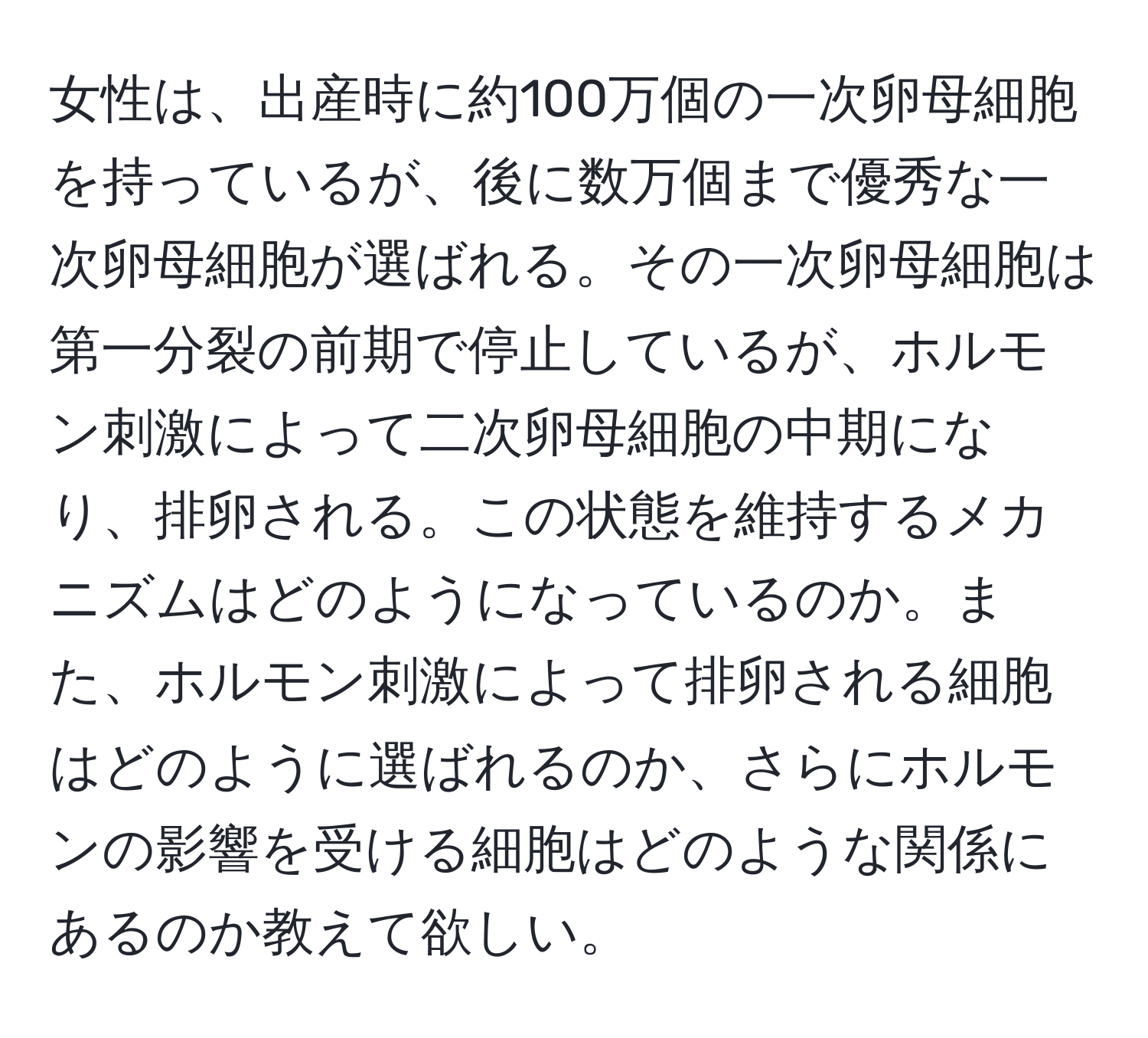 女性は、出産時に約100万個の一次卵母細胞を持っているが、後に数万個まで優秀な一次卵母細胞が選ばれる。その一次卵母細胞は第一分裂の前期で停止しているが、ホルモン刺激によって二次卵母細胞の中期になり、排卵される。この状態を維持するメカニズムはどのようになっているのか。また、ホルモン刺激によって排卵される細胞はどのように選ばれるのか、さらにホルモンの影響を受ける細胞はどのような関係にあるのか教えて欲しい。