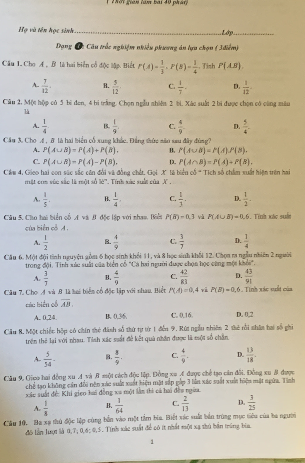 ( Thời gian lâm bái 40 phút)
Họ và tên học sinh_
Lớp._
Dạng D: Câu trắc nghiệm nhiều phương án lựa chọn ( 3điểm)
Câu 1. Cho A , B là hai biển cố độc lập. Biết P(A)= 1/3 ,P(B)= 1/4 . Tính P(AB).
A.  7/12 .  5/12 -  1/7 ·  1/12 .
B.
C.
D.
Câu 2. Một hộp có 5 bi đen, 4 bi trắng. Chọn ngẫu nhiên 2 bi. Xác suất 2 bi được chọn cô cùng màu
là
A.  1/4 .  1/9 .  4/9 .  5/4 .
B.
C.
D.
Câu 3. Cho A , B là hai biến cố xung khắc. Đẳng thức nào sau đây đúng?
A. P(A∪ B)=P(A)+P(B). B. P(A∪ B)=P(A).P(B).
C. P(A∪ B)=P(A)-P(B). D. P(A∩ B)=P(A)+P(B).
Câu 4. Gieo hai con súc sắc cân đối và đồng chất. Gọi X là biến cố “ Tích số chẩm xuất hiện trên hai
mặt con súc sắc là một số lé”. Tính xác suất của X .
A.  1/5 .  1/4 ·  1/3 .  1/2 .
B.
C.
D.
Câu 5. Cho hai biến cố A và B độc lập với nhau. Biết P(B)=0,3 và P(A∪ B)=0,6. Tính xác suất
của biến cố A .
A.  1/2   4/9   3/7  D.  1/4 
B.
C.
Câu 6. Một đội tình nguyện gồm 6 học sinh khối 11, và 8 học sinh khối 12. Chọn ra ngẫu nhiên 2 người
trong đội. Tính xác suất của biến cố "Cả hai người được chọn học cùng một khối".
A.  3/7   4/9  C.  42/83  D.  43/91 
B.
Câu 7. Cho A và B là hai biến cố độc lập với nhau. Biết P(A)=0,4 và P(B)=0,6. Tính xác suất của
các biến cố overline AB.
A. 0,24. B. 0,36. C. 0,16. D. 0,2
Câu 8. Một chiếc hộp có chín thẻ đánh số thứ tự từ 1 đến 9. Rút ngẫu nhiên 2 thẻ rồi nhân hai số ghi
trên thẻ lại với nhau. Tính xác suất đề kết quả nhân được là một số chẵn.
A.  5/54 .  8/9 . C.  4/9 . D.  13/18 .
B.
Câu 9. Gieo hai đồng xu A và B một cách độc lập. Đồng xu A được chế tạo cân đối. Đồng xu B được
chế tạo không cân đối nên xác suất xuất hiện mặt sắp gắp 3 lần xác suất xuất hiện mặt ngữa. Tinh
xác suất để: Khí gieo hai đồng xu một lần thì cả hai đều ngửa.
C.
A.  1/8   1/64   2/13  D.  3/25 
B.
Câu 10. Ba xạ thủ độc lập cùng bắn vào một tấm bia. Biết xác suất bản trùng mục tiêu của ba người
đó lần lượt là 0,7; 0,6; 0,5. Tính xác suất để có ít nhất một xạ thủ bắn trúng bia.
1