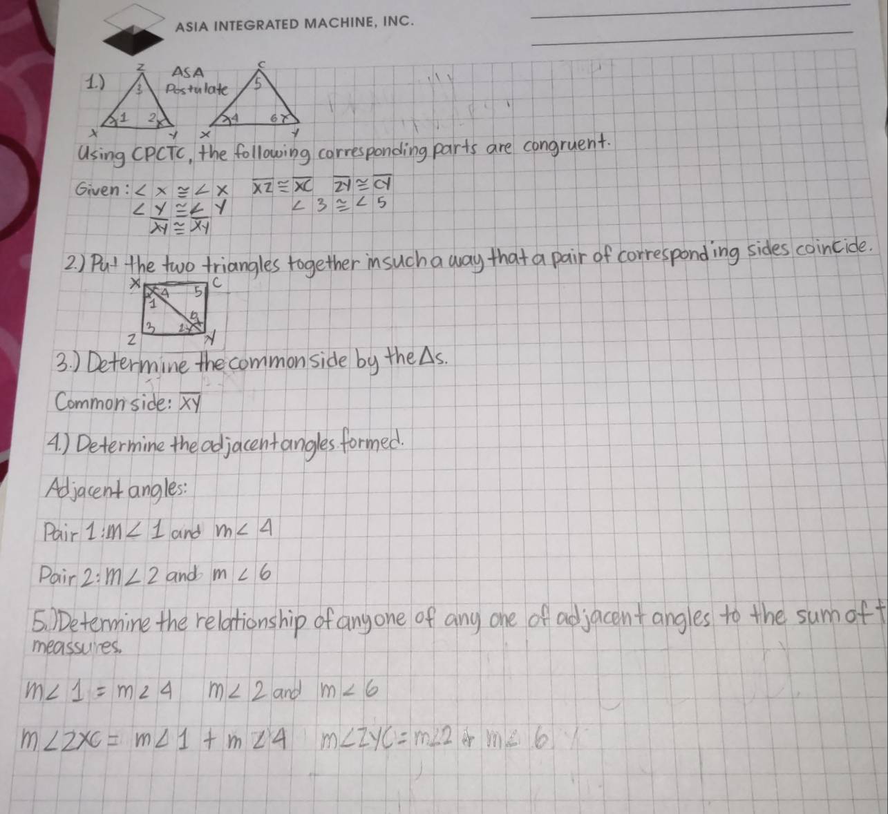 ASA 
Postulate 


Using CPCTc, the following carresponding parts are congruent. 
Given: ∠ x≌ ∠ xoverline XZ≌ overline XC≌ overline ZY≌ overline CY
∠  y/xy ≌  ∠ y/xy  ∠ 3≌ ∠ 5
2. ) Put the two triangles together insuch a way that a pair of corresponding sides coincide. 
3. ) Determine the commonside by the △ s. 
Commonside: overline xy
A) Determine the adjacentangles formed. 
Adjacent angles: 
Pair 1:m<1</tex> and m∠ 4
Pair 2:m∠ 2 and m∠ 6
5 )Determine the relationship of anyone of any one of adjacent angles to the sumoff 
meassures.
m∠ 1=m∠ 4 m∠ 2 and m∠ 6
m ∠ 2XC=m∠ 1+m∠ 4 m∠ ZYC=m∠ 2 m∠ 6