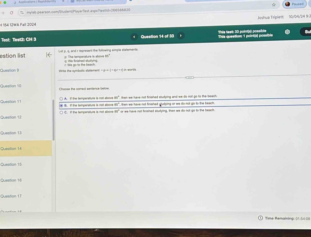 Applications | Rapididentity
mylab.pearson.com/Student/PlayerTest.aspx?testid=266566820 Paused
H 154 12WA Fall 2024 Joshua Triplett 10/04/24 9:2
Test: Test2: CH 3 Question 14 of 33 This test: 33 point(s) possible
Sư
This question: 1 point(s) possible
Let p, q, and r represent the following simple statements.
estion list p : The temperature is above 85°. 
q: We finished studying.
r: We go to the beach.
Question 9 Write the symbolic statement sim pto (-qvee sim r) in words.
Question 10
Choose the correct sentence below.
Question 11 A. If the temperature is not above 85° , then we have not finished studying and we do not go to the beach.
B. If the temperature is not above 85° , then we have not finished studying or we do not go to the beach.
C. If the temperature is not above 85° or we have not finished studying, then we do not go to the beach
Question 12
Question 13
Question 14
Question 15
Question 16
Question 17
Time Remaining: 01:54:08