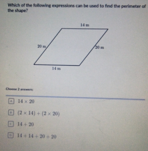 Which of the following expressions can be used to find the perimeter of
the shape?
Choose 2 answers:
A 14* 20
B (2* 14)+(2* 20)
C 14+20
a 14+14+20+20