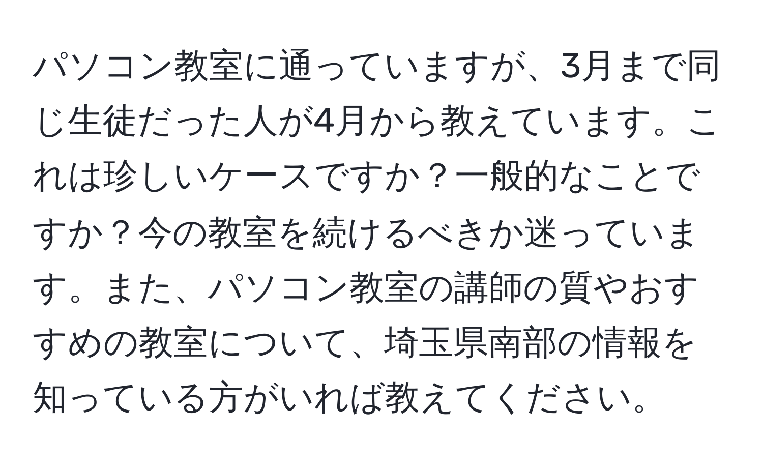 パソコン教室に通っていますが、3月まで同じ生徒だった人が4月から教えています。これは珍しいケースですか？一般的なことですか？今の教室を続けるべきか迷っています。また、パソコン教室の講師の質やおすすめの教室について、埼玉県南部の情報を知っている方がいれば教えてください。