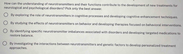 How can the understanding of neurotransmitters and their functions contribute to the development of new treatments for
neurological and psychological disorders? Pick only the best answer.
By exploring the role of neurotransmitters in cognitive processes and developing cognitive enhancement techniques.
By studying the effects of neurotransmitters on behavior and developing therapies focused on behavioral interventions.
By identifying specific neurotransmitter imbalances associated with disorders and developing targeted medications to
restore balance.
By investigating the interactions between neurotransmitters and genetic factors to develop personalized treatment
approaches.