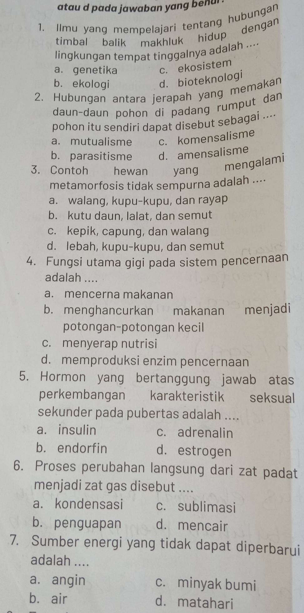 ata d p ada aw ab an y ang en a .
1. Ilmu yang mempelajari tentang hubungan
timbal balik makhluk hidup dengan
lingkungan tempat tinggalnya adalah ....
a. genetika
c. ekosistem
b. ekologi
d. bioteknologi
2. Hubungan antara jerapah yang memakan
daun-daun pohon di padang rumput dan
pohon itu sendiri dapat disebut sebagai ....
a. mutualisme c. komensalisme
b. parasitisme d. amensalisme
3. Contoh hewan yang
mengalami
metamorfosis tidak sempurna adalah ....
a. walang, kupu-kupu, dan rayap
b. kutu daun, lalat, dan semut
c. kepik, capung, dan walang
d. lebah, kupu-kupu, dan semut
4. Fungsi utama gigi pada sistem pencernaan
adalah ....
a. mencerna makanan
b. menghancurkan makanan menjadi
potongan-potongan kecil
c. menyerap nutrisi
d. memproduksi enzim pencernaan
5. Hormon yang bertanggung jawab atas
perkembangan karakteristik €£seksual
sekunder pada pubertas adalah ....
a. insulin c. adrenalin
b. endorfin d. estrogen
6. Proses perubahan langsung dari zat padat
menjadi zat gas disebut ....
a. kondensasi c. sublimasi
b. penguapan d. mencair
7. Sumber energi yang tidak dapat diperbarui
adalah ....
a. angin c. minyak bumi
b. air d. matahari