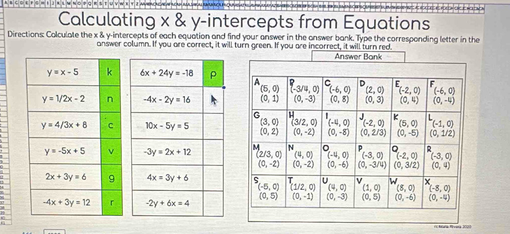 A B C D E F G H I J K L M N O P Q R S T U V 
Calculating x & y-intercepts from Equations
Directions: Colculate the x & y-intercepts of each equation and find your answer in the answer bank. Type the corresponding letter in the
answer column. If you are correct, it will turn green. If you are incorrect, it will turn red.
 
 
a
I
39
40
41
(c Maria Róvera 2020