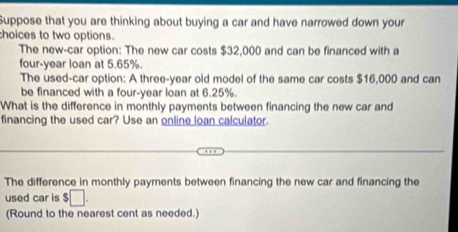 Suppose that you are thinking about buying a car and have narrowed down your 
choices to two options. 
The new-car option: The new car costs $32,000 and can be financed with a 
four-year loan at 5.65%. 
The used-car option: A three-year old model of the same car costs $16,000 and can 
be financed with a four-year loan at 6.25%. 
What is the difference in monthly payments between financing the new car and 
financing the used car? Use an online loan calculator. 
The difference in monthly payments between financing the new car and financing the 
used car is $□. 
(Round to the nearest cent as needed.)