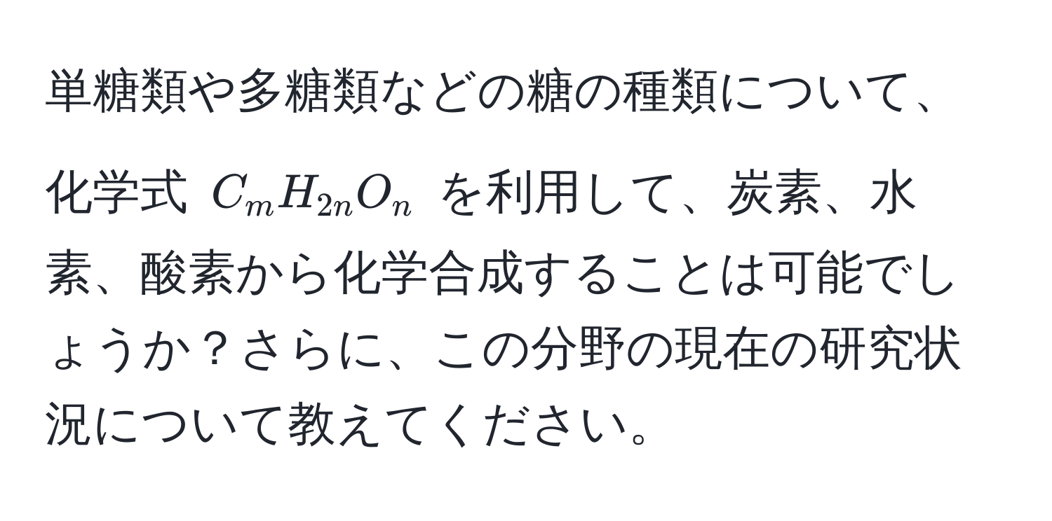 単糖類や多糖類などの糖の種類について、化学式 $C_mH_2nO_n$ を利用して、炭素、水素、酸素から化学合成することは可能でしょうか？さらに、この分野の現在の研究状況について教えてください。