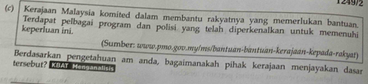 1249/2 
(c) Kerajaan Malaysia komited dalam membantu rakyatnya yang memerlukan bantuan. 
Terdapat pelbagai program dan polisi yang telah diperkenalkan untuk memenuhi 
keperluan ini. 
(Sumber: www.pmo.gov.my/ms/bantuan-bantuan-kerajaan-kepada-rakyat) 
Berdasarkan pengetahuan am anda, bagaimanakah pihak kerajaan menjayakan dasar 
tersebut? KBAT Menganalisis