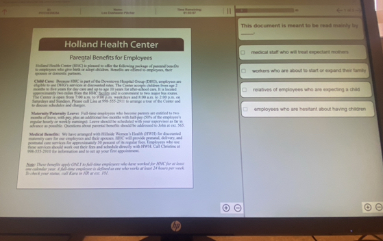 
Marse ee Reaning ← : “ .
This document is meant to be read mainly by
_
Holland Health Center
Parental Benefits for Employees medical staff who will treat expectant mothers
Hollatal Health Center (HHC) is plzaned to-offer the following package of parental bone(ite
spossos or domortic partnors. to coployers who grve birth or adopt childres. Henetlos se offered to eployers, thew workers who are about to start or expand their family.
Chilld Care: Because HHC in part of the Downtown Hospital Group (DHG), eployers sre
atigible to use DHG's services at discounted eates. The Center acorpis chuldren from agr 1
monthe to five yeam for day case and up to age 30 years for afee-school care. It is locased
apprns imately nwo-maller from the NHL rac lry and is conveniont to two major bus touses relatives of employees who are expecting a child
The Centre is open from 7:00 a.m. to 9:00 p.m. weekdays and 8:00 a rs. so 2:90 p.m. on
to fiacun schodsles ind charges. Sananlays and Sundays. Pleuse call Lisa ar 998-555-2911 to neange a tor of the Center und
Matermity Patrenity Leave: Full-time erployees who bocome pareots are cstitied to rwo employees who are hesitant about having children
eweths of leave, with naw whos an additional nan months with half-eas 199%) of the emolrere 's
regular hourly or weekly earnings). Leave should be scheduled with your supervison as far in
advance as possible. Quiestions about gosental benefits should be addressed to John at ext. 565
Medical Bemefits:. We have arranged with Hillzide Woren's Hewlth (3W3) for discounted
matorsty care for our employnes and their spouses. H2C will provide pernatal, defvvrry, and
postiutal care services for approsinately 50 percont of its oegular foes. Employres who use
iese sorvices should work out their fees and schedule directly with HWH. Call Chritine it
998-555-2910 for information and to set up your first appointment.
Note: These benefits ageds CNI 5 to full-rime emplosees who have worked for HNC for at leses
ne colendar your At fult eine emplevee is defined as one who works at leat 24 hoses per week
To check your status, call Kara in NR at ext. 1N