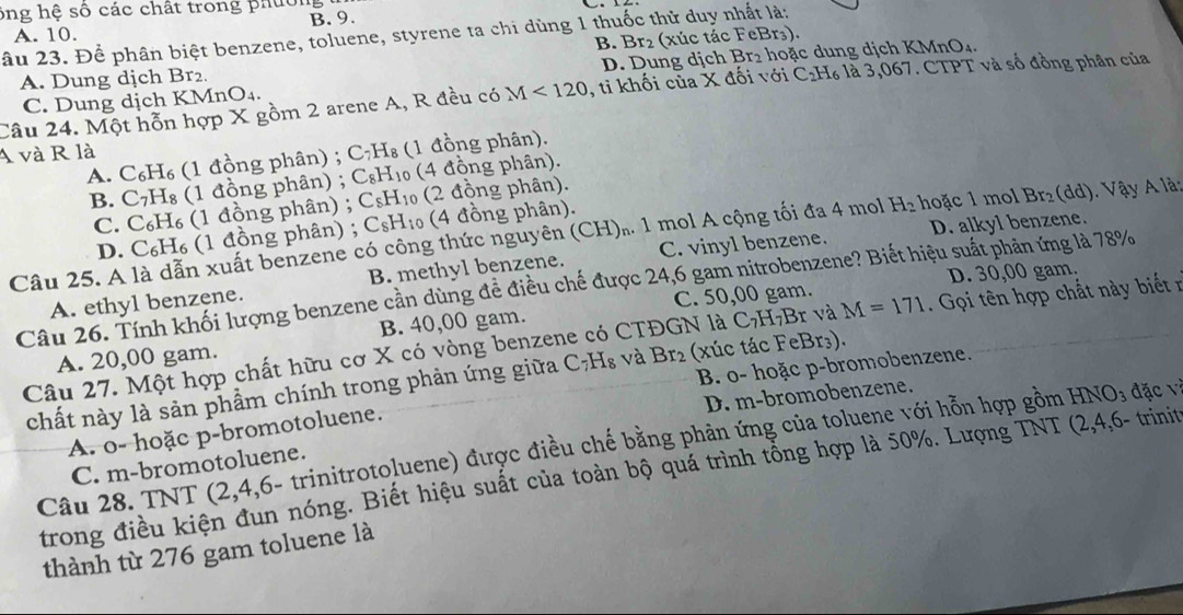 ông hệ số các chất trong phường
A. 10. B. 9.
âu 23. Để phân biệt benzene, toluene, styrene ta chi dùng 1 thuốc thử duy nhất là:
A. Dung dịch Br₂. B. Br₂ (xúc tác FeBr₃).
C. Dung dịch KMnO_4. D. Dung dịch Br₂ hoặc dung dịch KMnO₄.
Câu 24. Một hỗn hợp X gồm 2 arene A, R đều có M<120</tex> , tỉ khối của X đối với C₂H₆ là 3,067. CTPT và số đồng phân của
A và R là
A. C₆H₆ (1 đồng phân) ; C₇H₈ (1 đồng phân).
B. C₇H₈ (1 đồng phân) ; C₈H₁₀ (4 đồng phân).
C. C₆H₆ (1 đồng phân) ; C₅H₁ (2 đồng phân).
D. alkyl benzene.
D. C₆H₆ (1 đồng phân) ; Csk 1, 1 (4 đồng phân).
Câu 25. A là dẫn xuất benzene có công thức nguyên (CH). 1 mol A cộng tối đa 4 mol H_2 hoặc 1 mol Br_2 (dd). Vậy A là:
A. ethyl benzene. B. methyl benzene. C. vinyl benzene.
C. 50,00 gam. D. 30,00 gam.
Câu 26. Tính khối lượng benzene cần dùng đề điều chế được 24,6 gam nitrobenzene? Biết hiệu suất phản ứng là 78%
Câu 27. Một hợp chất hữu cơ X có vòng benzene có CTĐGN là C₇H,Br và M=171 Gọi tên hợp chất này biết r
A. 20,00 gam. B. 40,00 gam.
B. o- hoặc p-bromobenzene.
chất này là sản phẩm chính trong phản ứng giữa C_7H_8 và Br_2 (xúc tác FeBr₃).
D. m-bromobenzene.
A. o- hoặc p-bromotoluene.
Câu 28. TNT (2,4,6- trinitrotoluene) được điều chế bằng phản ứng của toluene với hỗn hợp gồm HNO3 đặc và
C. m-bromotoluene.
trong điều kiện đun nóng. Biết hiệu suất của toàn bộ quá trình tổng hợp là 50%. Lượng TNT (2,4,6- trinit
thành từ 276 gam toluene là