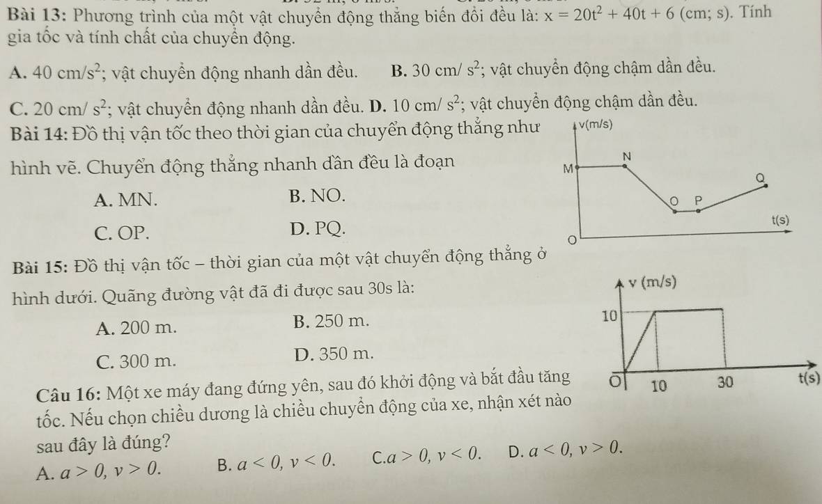 Phương trình của một vật chuyển động thẳng biến đổi đều là: x=20t^2+40t+6 ( cm; s). Tính
gia tốc và tính chất của chuyển động.
A. 40cm/s^2; vật chuyển động nhanh dần đều. B. 30cm/s^2; vật chuyển động chậm dần đều.
C. 20cm/s^2; vật chuyển động nhanh dần đều. D. 10cm/s^2; vật chuyển động chậm dần đều.
Bài 14: Đồ thị vận tốc theo thời gian của chuyển động thắng như
hình vẽ. Chuyển động thắng nhanh đân đều là đoạn
A. MN. B. NO.
C. OP. D. PQ.
Bài 15: Đồ thị vận tốc - thời gian của một vật chuyển động thắng ở
hình dưới. Quãng đường vật đã đi được sau 30s là:
A. 200 m. B. 250 m.
C. 300 m. D. 350 m.
Câu 16: Một xe máy đang đứng yên, sau đó khởi động và bắt đầu tăng t(s)
tốc. Nếu chọn chiều dương là chiều chuyển động của xe, nhận xét nào
sau đây là đúng?
A. a>0,v>0. B. a<0,v<0. C a>0,v<0. D. a<0,v>0.