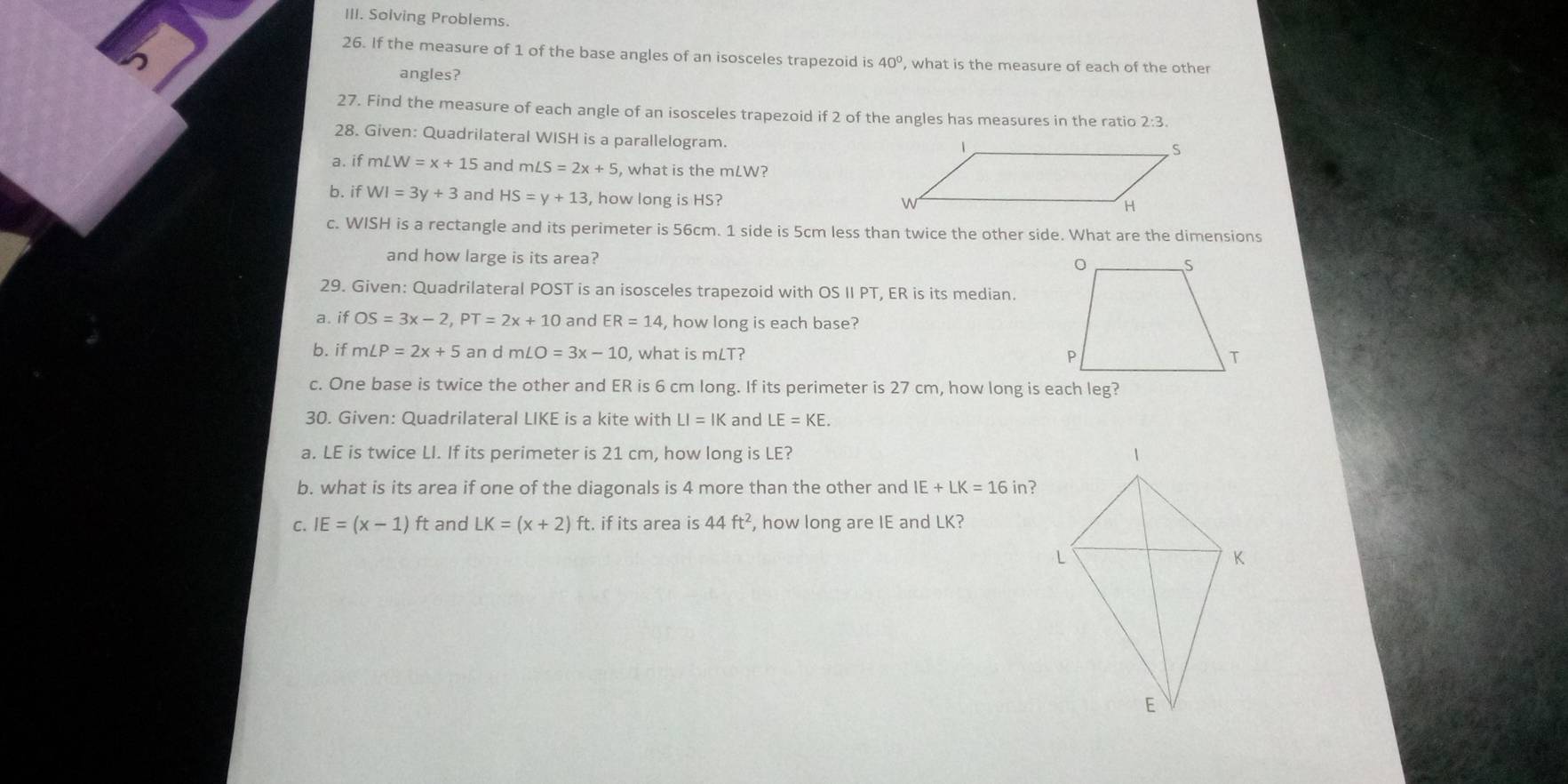 Soiving Problems. 
26. If the measure of 1 of the base angles of an isosceles trapezoid is 40° , what is the measure of each of the other 
angles? 
27. Find the measure of each angle of an isosceles trapezoid if 2 of the angles has measures in the ratio 2:3. 
28. Given: Quadrilateral WISH is a parallelogram. 
a. if ∠ W=x+15 and m∠ S=2x+5 , what is the mLW? 
b. if WI=3y+3 and HS=y+13 , how long is HS? 
c. WISH is a rectangle and its perimeter is 56cm. 1 side is 5cm less than twice the other side. What are the dimensions 
and how large is its area? 
29. Given: Quadrilateral POST is an isosceles trapezoid with OS II PT, ER is its median. 
a. if OS=3x-2, PT=2x+10 and ER=14 , how long is each base? 
b. if m∠ P=2x+5 an d m∠ O=3x-10 , what is mLT? 
c. One base is twice the other and ER is 6 cm long. If its perimeter is 27 cm, how long is each leg? 
30. Given: Quadrilateral LIKE is a kite with LI=IK and LE=KE. 
a. LE is twice LI. If its perimeter is 21 cm, how long is LE? 
b. what is its area if one of the diagonals is 4 more than the other and IE+LK=16 in? 
C. IE=(x-1) ft and LK=(x+2)ft t. if its area is 44ft^2 , how long are IE and LK?