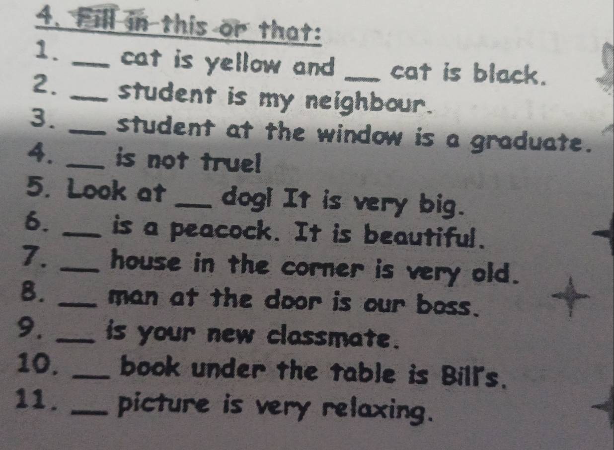 Fill in this or that: 
1._ 
cat is yellow and _cat is black. 
2._ 
student is my neighbour. 
3._ 
student at the window is a graduate. 
4. _is not truel 
5. Look at _dog! It is very big. 
6._ 
is a peacock. It is beautiful. 
7. _house in the corner is very old. 
B. _man at the door is our boss. 
9._ 
is your new classmate. 
10. _book under the table is Bill's. 
11. _picture is very relaxing.