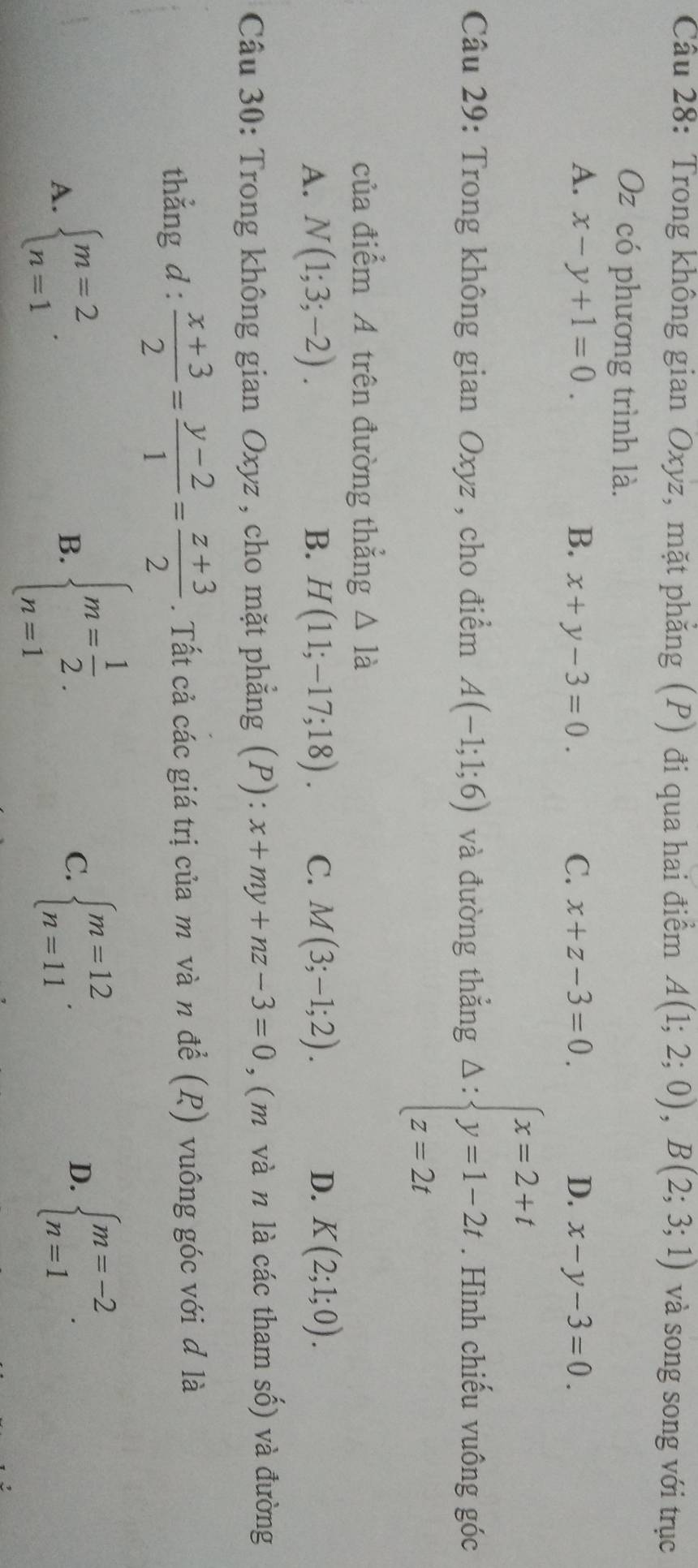 Trong không gian Oxyz, mặt phăng (P) đi qua hai điểm A(1;2;0), B(2;3;1) và song song với trục
Oz có phương trình là.
A. x-y+1=0. B. x+y-3=0. C. x+z-3=0. D. x-y-3=0. 
Câu 29: Trong không gian Oxyz , cho điểm A(-1;1;6) và đường thẳng △ :beginarrayl x=2+t y=1-2t z=2tendarray.. Hình chiếu vuông góc
của điểm A trên đường thẳng △ 1dot a
A. N(1;3;-2). B. H(11;-17;18). C. M(3;-1;2). D. K(2;1;0). 
Câu 30: Trong không gian Oxyz , cho mặt phẳng (P): x+my+nz-3=0 , ( m và n là các tham số) và đường
thẳng d :  (x+3)/2 = (y-2)/1 = (z+3)/2 . Tất cả các giá trị của m và n để (R) vuông góc với đ là
A. beginarrayl m=2 n=1endarray..
B. beginarrayl m= 1/2  n=1endarray.. C. beginarrayl m=12 n=11endarray.. D. beginarrayl m=-2 n=1endarray..