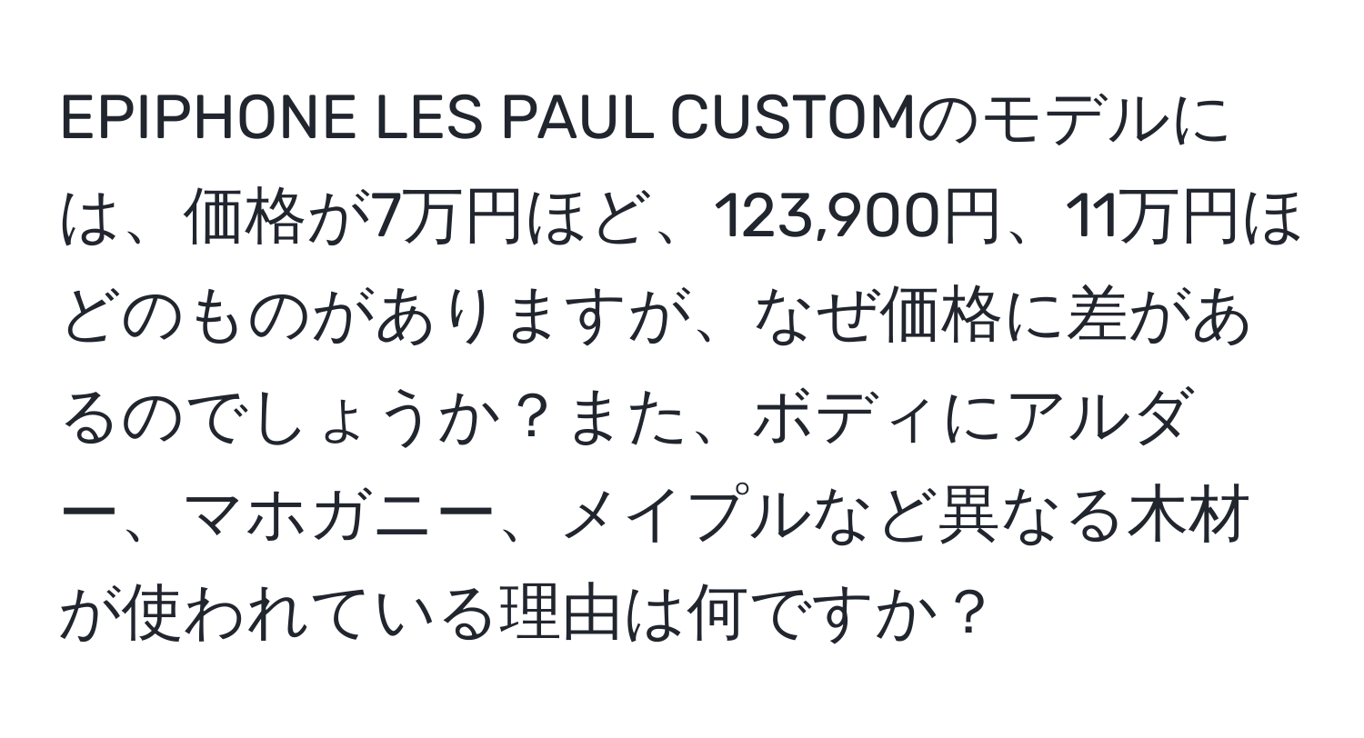 EPIPHONE LES PAUL CUSTOMのモデルには、価格が7万円ほど、123,900円、11万円ほどのものがありますが、なぜ価格に差があるのでしょうか？また、ボディにアルダー、マホガニー、メイプルなど異なる木材が使われている理由は何ですか？