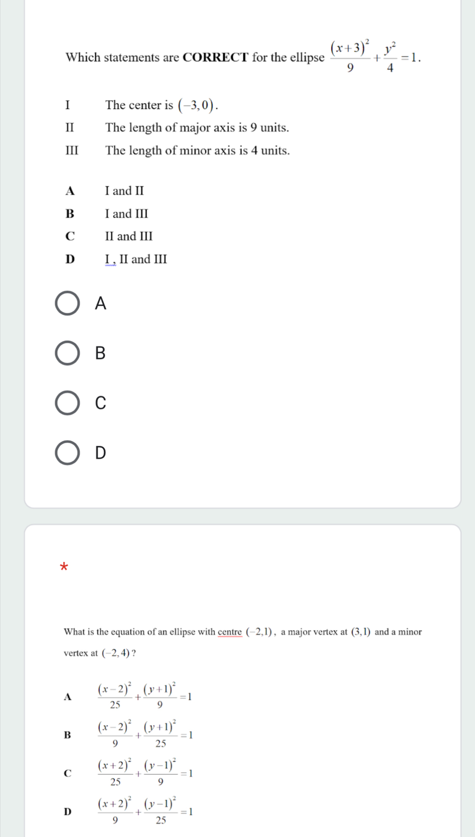 Which statements are CORRECT for the ellipse frac (x+3)^29+ y^2/4 =1. 
I The center is (-3,0). 
Ⅱ₹ The length of major axis is 9 units.
III The length of minor axis is 4 units.
A I and II
B I and III
C II and III
D I , II and III
A
B
C
D
*
What is the equation of an ellipse with centre (-2,1) , a major vertex at (3,1) and a minor
vertex at (-2,4) ?
A frac (x-2)^225+frac (y+1)^29=1
B frac (x-2)^29+frac (y+1)^225=1
C frac (x+2)^225+frac (y-1)^29=1
D frac (x+2)^29+frac (y-1)^225=1