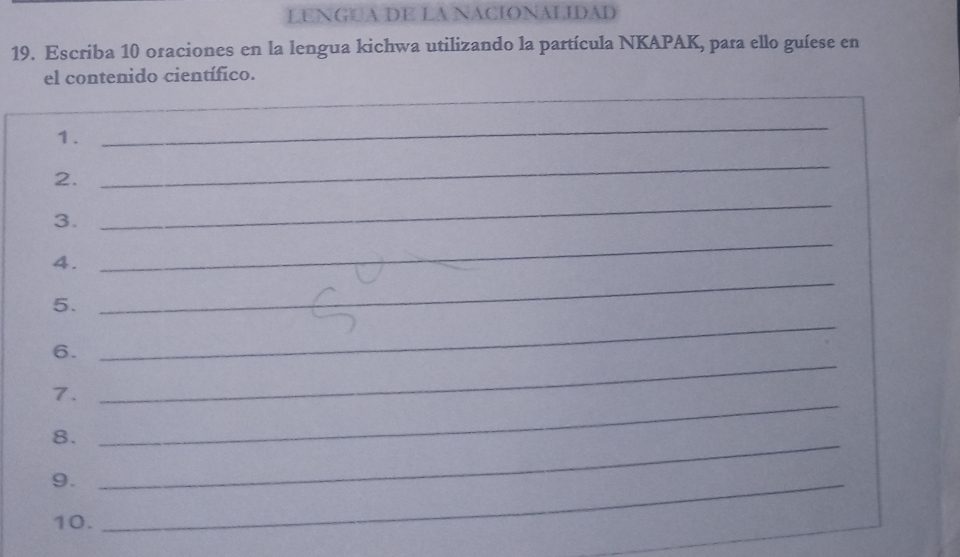 LENGUA DE LA NACIONALIDAD 
19. Escriba 10 oraciones en la lengua kichwa utilizando la partícula NKAPAK, para ello guíese en 
el contenido científico. 
_ 
1. 
_ 
2. 
_ 
3. 
_ 
4. 
_ 
_ 
5. 
_ 
6. 
7. 
_ 
8._ 
_ 
9._ 
10.