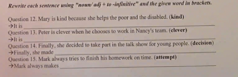 Rewrite each sentence using "noun/adj + to -infinitive" and the given word in brackets. 
Question 12. Mary is kind because she helps the poor and the disabled. (kind) 
→It is 
_ 
Question 13. Peter is clever when he chooses to work in Nancy's team. (clever) 
→It is_ 
Question 14. Finally, she decided to take part in the talk show for young people. (decision) 
→Finally, she made_ 
Question 15. Mark always tries to finish his homework on time. (attempt) 
→Mark always makes_