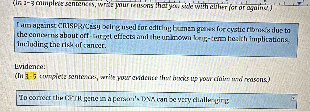 (In 1-3 complete sentences, write your reasons that you side with either for or against.) 
I am against CRISPR/Cas9 being used for editing human genes for cystic fibrosis due to 
the concerns about off-target effects and the unknown long-term health implications, 
including the risk of cancer. 
Evidence: 
(In 3-5 complete sentences, write your evidence that backs up your claim and reasons.) 
To correct the CFTR gene in a person's DNA can be very challenging