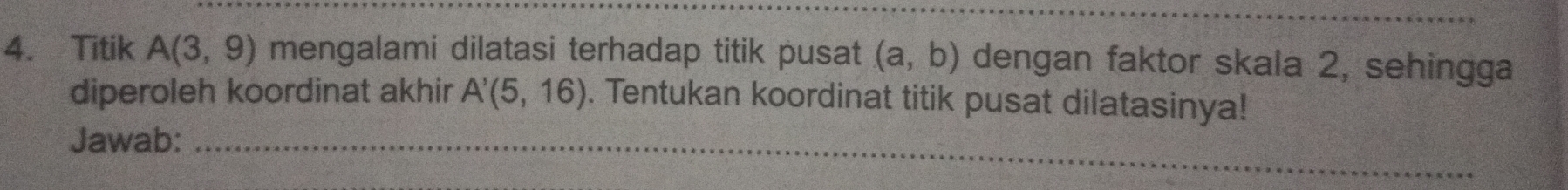 Titik A(3,9) mengalami dilatasi terhadap titik pusat (a,b) dengan faktor skala 2, sehingga 
diperoleh koordinat akhir A'(5,16). Tentukan koordinat titik pusat dilatasinya! 
Jawab:_ 
_