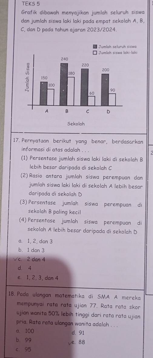 TEKS 5
Grafik dibawah menyajikan jumlah seluruh siswa
dan jumlah siswa laki laki pada empat sekolah A, B,
C, dan D pada tahun ajaran 2023/2024.
17. Pernyataan berikut yang benar, berdasarkan
informasi di atas adalah . . .
2
(1) Persentase jumlah siswa laki laki di sekolah B
lebih besar daripada di sekolah C
(2)Rasio antara jumlah siswa perempuan dan
jumlah siswa laki laki di sekolah A lebih besar
daripada di sekolah D
(3) Persentase jumlah siswa perempuan di
sekolah B paling kecil
(4) Persentase jumlah siswa perempuan di
sekolah A lebih besar daripada di sekolah D
a. 1, 2, dan 3
b. 1 dan 3
c. 2 dan 4
d. 4
e. 1, 2, 3, dan 4
18. Pada ulangan matematika di SMA A mereka
mempunyai rata rata ujian 77. Rata rata skor
ujian wanita 50% lebih tinggi dari rata rata ujian
pria. Rata rata ulangan wanita adalah . . .
a. 100 d. 91
b. 99
ve. 88
c. 95