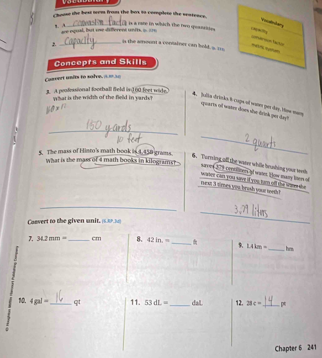 Choose the best term from the box to complete the sentence. 
Vocabulary 
1、 A 
_is a rate in which the two quantities 
are equal, but use different units. (. 229) 
capacity 
conversion factor matric system 
2. 
_is the amount a container can hold. (. 213) 
Concepts and Skills 
_ 
Convert units to solve. (6RP3 d) 
3. A professional football field is 160 feet wide. 
What is the width of the field in yards? 
4. Julia drinks 8 cups of water per day. How many 
quarts of water does she drink per day? 
_ 
_ 
5. The mass of Hinto’s math book is 4,458 grams. 6. Turning off the water while brushing your teeth 
What is the mass of 4 math books in kilograms? 
saves 379 centiliters of water. How many liters of 
water can you save if you turn off the water the 
next 3 times you brush your teeth? 
Convert to the given unit. (6.RP.3d) 
7. 34.2mm= _ cm
8. 42in.= _ ft 9、 1.4km= _  hm
g 
10. 4gal= _ qt 11. 53dL= _daL 12. 28c= _ pt 
Chapter 6 241