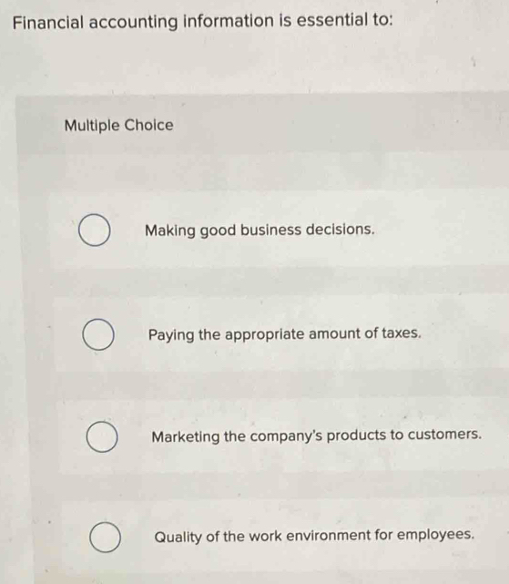 Financial accounting information is essential to:
Multiple Choice
Making good business decisions.
Paying the appropriate amount of taxes.
Marketing the company's products to customers.
Quality of the work environment for employees.