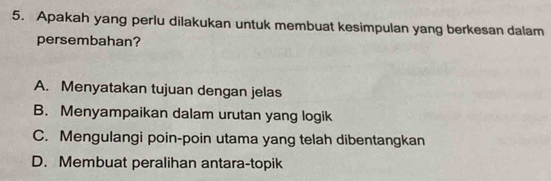 Apakah yang perlu dilakukan untuk membuat kesimpulan yang berkesan dalam
persembahan?
A. Menyatakan tujuan dengan jelas
B. Menyampaikan dalam urutan yang logik
C. Mengulangi poin-poin utama yang telah dibentangkan
D. Membuat peralihan antara-topik