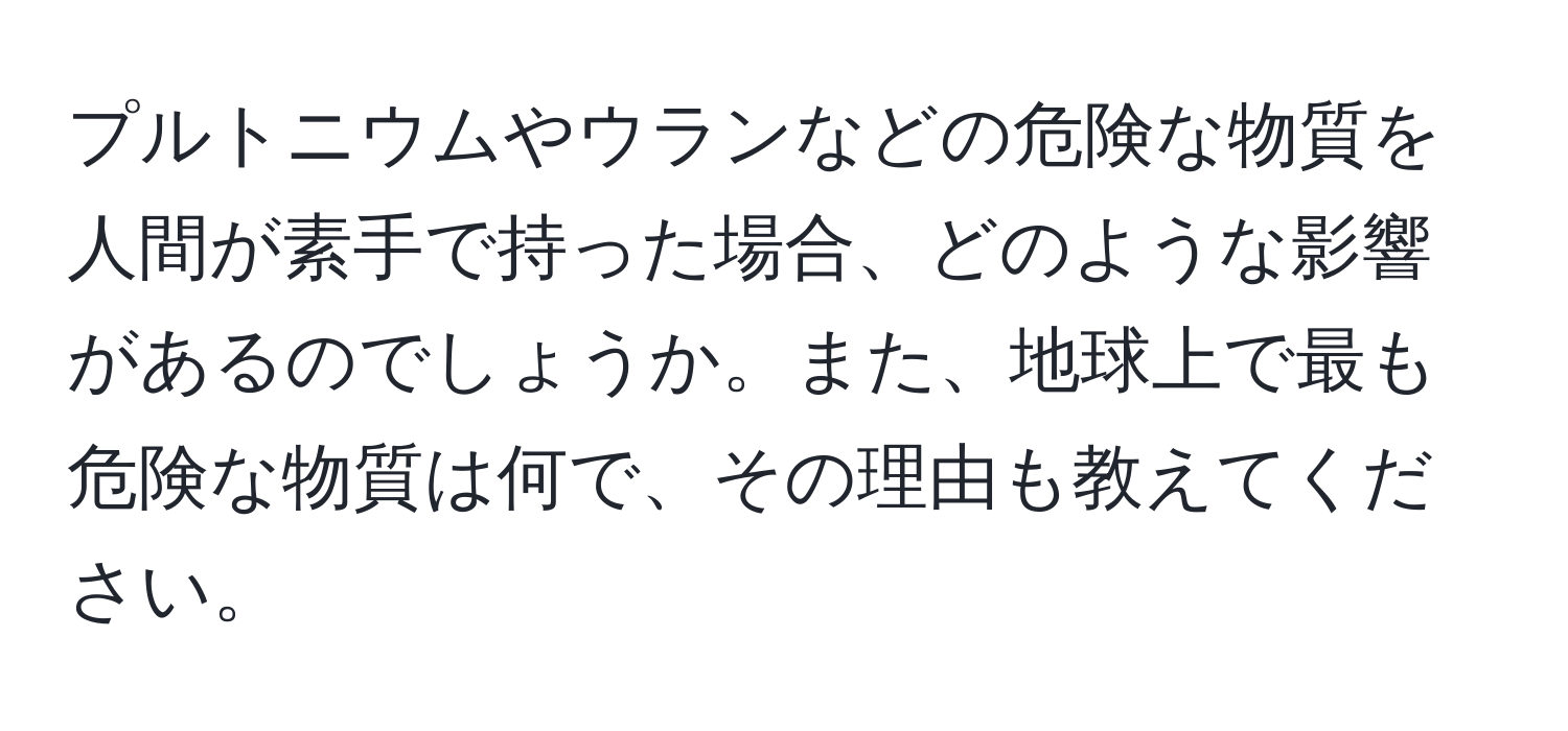 プルトニウムやウランなどの危険な物質を人間が素手で持った場合、どのような影響があるのでしょうか。また、地球上で最も危険な物質は何で、その理由も教えてください。