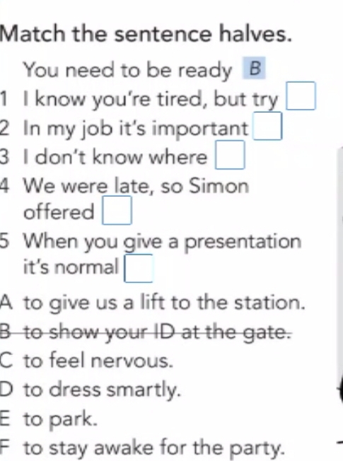 Match the sentence halves.
You need to be ready B
1 I know you're tired, but try □ 
2 In my job it's important □ 
3 I don’t know where □ 
4 We were late, so Simon
offered □ 
5 When you give a presentation
it's normal □
A to give us a lift to the station.
B to show your ID at the gate.
Cto feel nervous.
D to dress smartly.
E to park.
F to stay awake for the party.