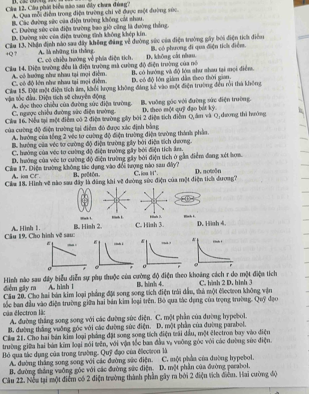 ene duong sa e  .
Câu 12. Câu phát biểu nào sau đây chưa đúng?
A. Qua mỗi điểm trong điện trường chi vẽ được một đường sức.
B. Các đường sức của điện trường không cắt nhau.
C. Đường sức của điện trường bao giờ cũng là đường thẳng.
D. Đường sức của điện trường tĩnh không khép kín.
Câu 13. Nhận định nào sau đây không đúng về đường sức của điện trường gây bởi điện tích điểm
+Q ？ A. là những tia thắng. B. có phương đi qua điện tích điểm.
C. có chiều hướng về phía điện tích. D. không cắt nhau.
Câu 14. Điện trường đều là điện trường mà cường độ điện trường của nó
A. có hướng như nhau tại mọi điểm. B. có hướng và độ lớn như nhau tại mọi điểm.
C. có độ lớn như nhau tại mọi điểm. D. có độ lớn giảm dần theo thời gian.
Câu 15. Đặt một điện tích âm, khối lượng không đáng kể vào một điện trường đều rồi thả không
vận tốc đầu. Điện tích sẽ chuyển động
A. dọc theo chiều của đường sức điện trường. B. vuông góc với đường sức điện trường.
C. ngược chiều đường sức điện trường. D. theo một quỹ đạo bất kỳ.
Câu 16. Nếu tại một điểm có 2 điện trường gây bởi 2 điện tích điểm Q âm và Q, dương thì hướng
của cường độ điện trường tại điểm đó được xác định bằng
A. hướng của tổng 2 véc tơ cường độ điện trường điện trường thành phần.
B. hướng của véc tơ cường độ điện trường gây bởi điện tích dương.
C. hướng của véc tơ cường độ điện trường gây bởi điện tích âm.
D. hướng của véc tơ cường độ điện trường gây bởi điện tích ở gần điểm đang xét hơn.
Câu 17. Điện trường không tác dụng vào đối tượng nào sau đây?
A. ion Clˉ. B. prôtôn. C. ion H*. D. nợtrôn
Câu 18. Hình vẽ nào sau đây là đúng khi vẽ đường sức điện của một điện tích dương?
D
Hinh 1. Hình 2. Hinh 3. Hoh 4.
A. Hình 1. B. Hình 2. C. Hình 3.
D. Hình 4.
Câu 19. Cho hình vẽ sau:
E 1 ình 1 
r
Hình nào sau đây biểu diễn sự phụ thuộc của cường độ điện theo khoảng cách r do một điện tích
điểm gây ra A. hình 1 B. hình 4. C. hình 2 D. hình 3
Câu 20. Cho hai bản kim loại phẳng đặt song song tích điện trái dầu, thả một êlectron không vận
tốc ban đầu vào điện trường giữa hai bản kim loại trên. Bỏ qua tác dụng của trọng trường. Quỹ đạo
của êlectron là:
A. đường thẳng song song với các đường sức điện. C. một phần của đường hypebol.
B. đường thẳng vuông góc với các đường sức điện. D. một phần của đường parabol.
Câu 21. Cho hai bản kim loại phẳng đặt song song tích diện trái dấu, một êlectron bay vào điện
trường giữa hai bản kim loại nói trên, với vận tốc ban đầu v₀ vuông góc với các đường sức điện.
Bỏ qua tác dụng của trong trường. Quỹ đạo của êlectron là
A. đường thắng song song với các đường sức điện. C. một phần của đường hypebol.
B. đường thẳng vuông góc với các đường sức điện. D. một phần của đường parabol.
Câu 22. Nếu tại một điểm có 2 điện trường thành phần gây ra bởi 2 điện tích điểm. Hai cường độ