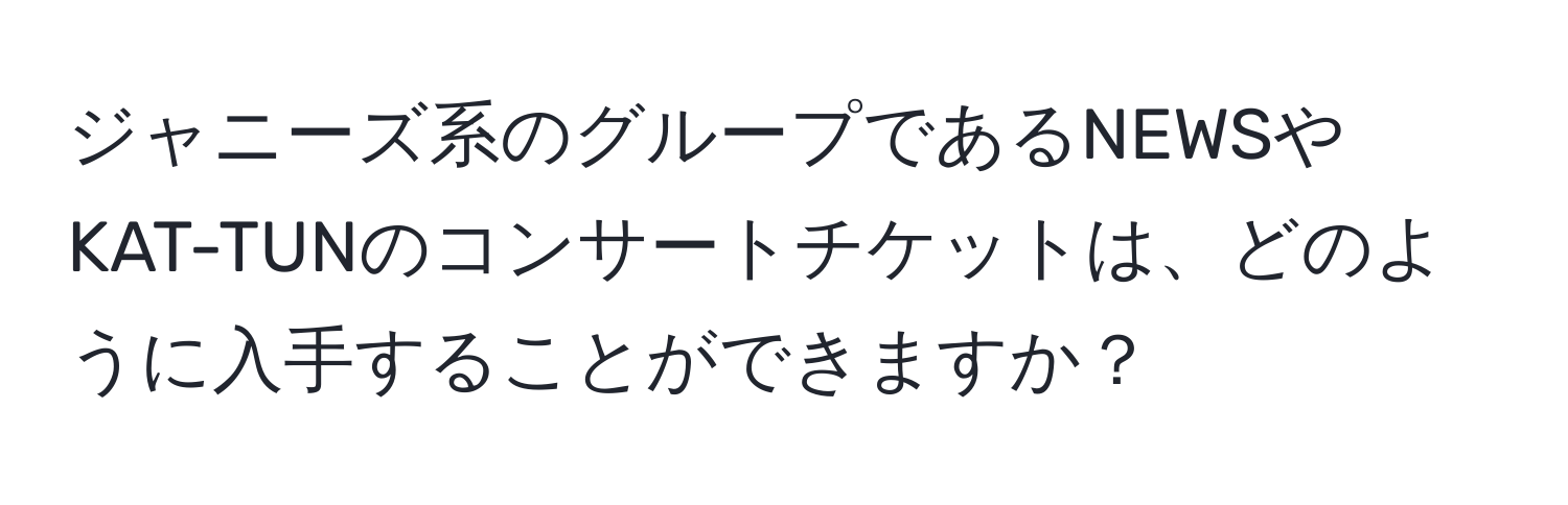 ジャニーズ系のグループであるNEWSやKAT-TUNのコンサートチケットは、どのように入手することができますか？