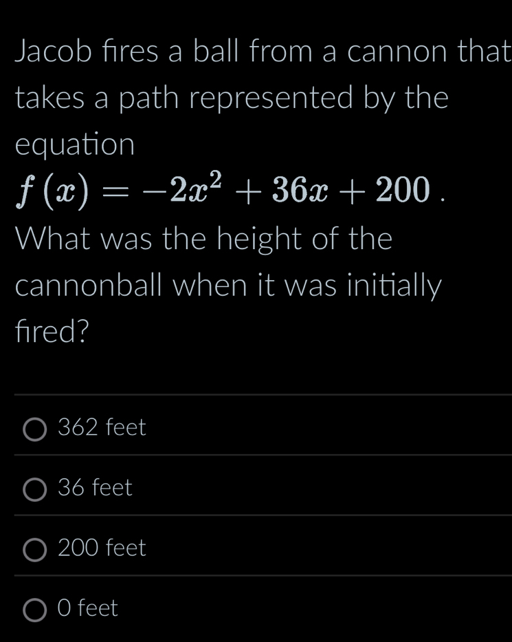 Jacob fires a ball from a cannon that
takes a path represented by the
equation
f(x)=-2x^2+36x+200. 
What was the height of the
cannonball when it was initially
fired?
_
_
362 feet
_
_
36 feet
_
_
200 feet
_
O feet