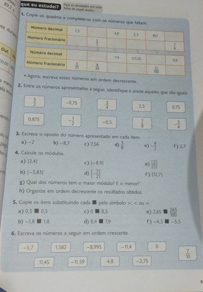 Faça as atividades em uma
89,2 
úbias que eu estudei? folha de papel avulsa.
1. Copie os quadros e complete-os co
te dur
Out.
0,00  2
os em ordem decrescente.
meo 2. Entre os números apresentados a seguir, identifique e anote aqueles que são iguais.
ela eño
 5/2  -0,75  3/4  2,5 0.75
ence 0,875 - 1/2  -0,5  7/8  - 3/4 
is 
3. Escreva o oposto do número apresentado em cada item.
a) -2 b) −8,7 c) 7,56 d)  3/8 
pago e) - 9/2  f ) 2,7
os 4. Calcule os módulos.
a) |2,4| c) |-8,9| e) | 2/5 |
erme b) |-3,83| d) |- 7/2 | f ) |12,7|
g) Qual dos números tem o maior módulo? E o menor?
h) Organize em ordem decrescente os resultados obtidos.
5. Copie os itens substituindo cada ■ pelo símbolo >, < ou =.
a) 0,5  0,5 c) 0 ■ 8,5 e) 2,65   265/100 
b) −1,8 ■ 1,8 d) 8,4 ■ 7,9 f ) -4,3 -3,5
6. Escreva os números a seguir em ordem crescente.
-5,7 1,582 -8,995 -11,4 0
 7/10 
11,45 -11,59 4,8 -2,75
9