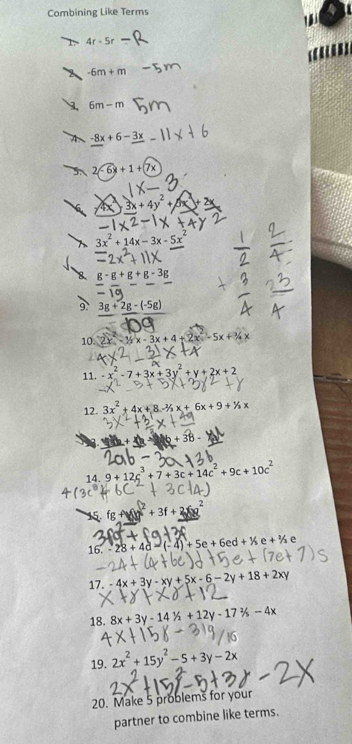 Combining Like Terms

4r-5r
-6m+m
6m-m
4 -8x+6-3x
2-6x+1+(7x
3x+4y^2+5
3x^2+14x-3x-5x^2
g-g+g+g-3
9. 3g+2g-(-5g)
10. 2x -1/2x-3x+4+2x^2-5x+3/4x
11. -x^2-7+3x+3y^2+y+2x+2
12. 3x^2+4x+8-^2/_3x+6x+9+^1/_3x.
6+38
14. 9+12c^3+7+3c+14c^2+9c+10c^2
15 fg+surd (y)^2+3f+
16. -28+4d-(-4)+5e+6ed+1/5e+e+^2/_3 e 
17. -4x+3y-xy+5x-6-2y+18+2xy
18. 8x+3y-141/2+12y-172/s-4x
19. 2x^2+15y^2-5+3y-2x
20. Make 5 problems for your 
partner to combine like terms.