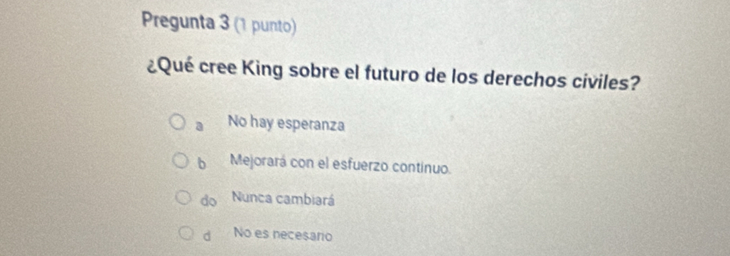 Pregunta 3 (1 punto)
¿Qué cree King sobre el futuro de los derechos civiles?
a No hay esperanza
b Mejorará con el esfuerzo continuo.
do Nunca cambiará
d No es necesaro